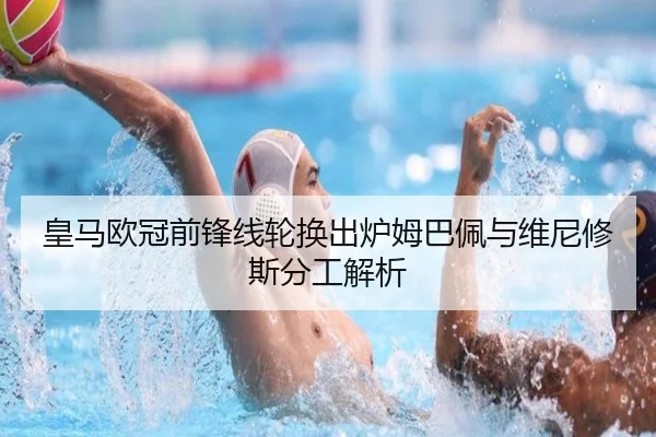 皇马欧冠前锋线轮换出炉姆巴佩与维尼修斯分工解析